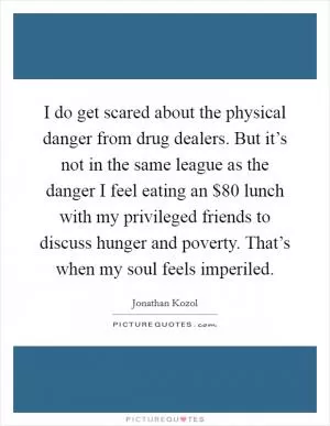 I do get scared about the physical danger from drug dealers. But it’s not in the same league as the danger I feel eating an $80 lunch with my privileged friends to discuss hunger and poverty. That’s when my soul feels imperiled Picture Quote #1