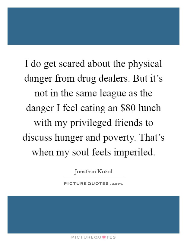 I do get scared about the physical danger from drug dealers. But it's not in the same league as the danger I feel eating an $80 lunch with my privileged friends to discuss hunger and poverty. That's when my soul feels imperiled. Picture Quote #1