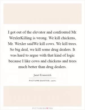 I got out of the elevator and confronted Mr. WexlerKilling is wrong. We kill chickens, Mr. Wexler saidWe kill cows. We kill trees. So big deal, we kill some drug dealers. It was hard to argue with that kind of logic because I like cows and chickens and trees much better than drug dealers Picture Quote #1