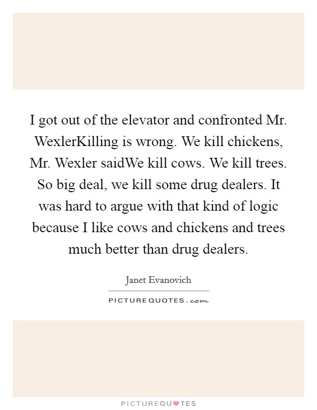 I got out of the elevator and confronted Mr. WexlerKilling is wrong. We kill chickens, Mr. Wexler saidWe kill cows. We kill trees. So big deal, we kill some drug dealers. It was hard to argue with that kind of logic because I like cows and chickens and trees much better than drug dealers. Picture Quote #1