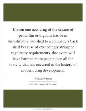 If even one new drug of the stature of penicillin or digitalis has been unjustifiably banished to a company’s back shelf because of exceedingly stringent regulatory requirements, that event will have harmed more people than all the toxicity that has occurred in the history of modern drug development Picture Quote #1
