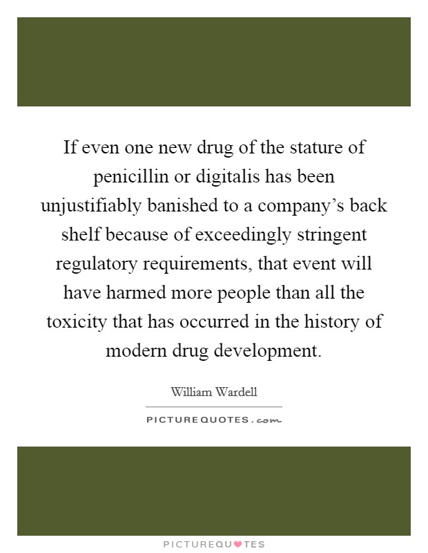 If even one new drug of the stature of penicillin or digitalis has been unjustifiably banished to a company's back shelf because of exceedingly stringent regulatory requirements, that event will have harmed more people than all the toxicity that has occurred in the history of modern drug development. Picture Quote #1