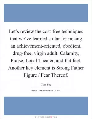 Let’s review the cost-free techniques that we’ve learned so far for raising an achievement-oriented, obedient, drug-free, virgin adult: Calamity, Praise, Local Theater, and flat feet. Another key element is Strong Father Figure / Fear Thereof Picture Quote #1