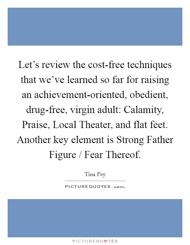 Let's review the cost-free techniques that we've learned so far for raising an achievement-oriented, obedient, drug-free, virgin adult: Calamity, Praise, Local Theater, and flat feet. Another key element is Strong Father Figure / Fear Thereof. Picture Quote #1