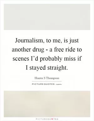 Journalism, to me, is just another drug - a free ride to scenes I’d probably miss if I stayed straight Picture Quote #1