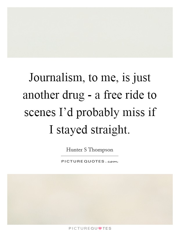 Journalism, to me, is just another drug - a free ride to scenes I'd probably miss if I stayed straight. Picture Quote #1