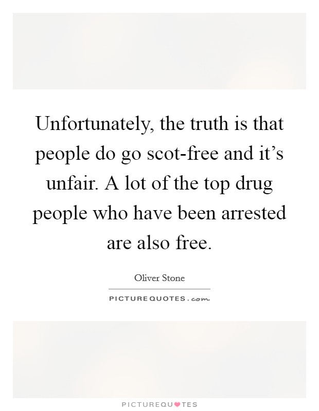Unfortunately, the truth is that people do go scot-free and it's unfair. A lot of the top drug people who have been arrested are also free. Picture Quote #1