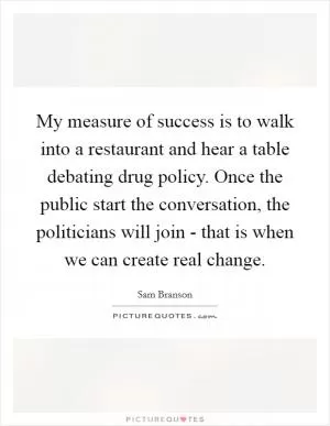 My measure of success is to walk into a restaurant and hear a table debating drug policy. Once the public start the conversation, the politicians will join - that is when we can create real change Picture Quote #1