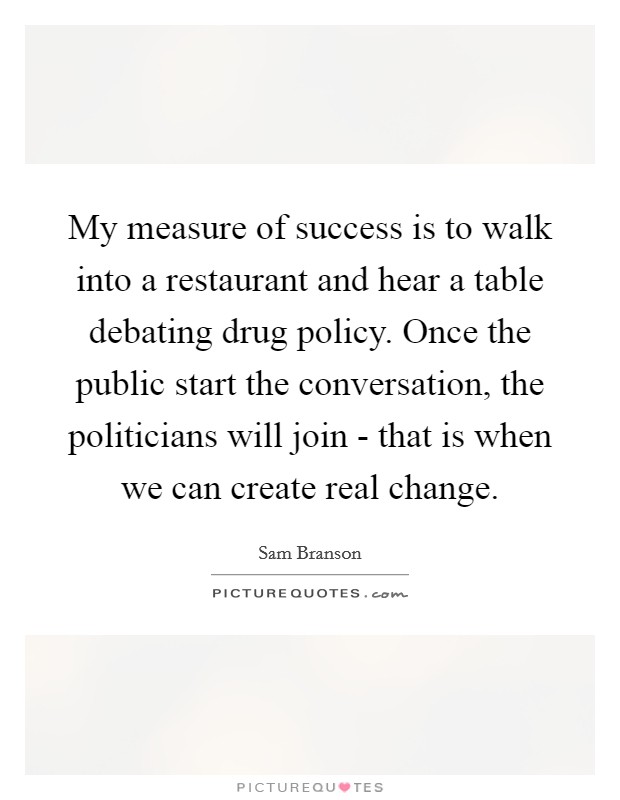 My measure of success is to walk into a restaurant and hear a table debating drug policy. Once the public start the conversation, the politicians will join - that is when we can create real change. Picture Quote #1