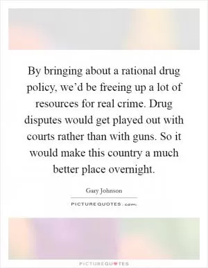 By bringing about a rational drug policy, we’d be freeing up a lot of resources for real crime. Drug disputes would get played out with courts rather than with guns. So it would make this country a much better place overnight Picture Quote #1