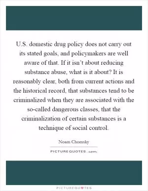 U.S. domestic drug policy does not carry out its stated goals, and policymakers are well aware of that. If it isn’t about reducing substance abuse, what is it about? It is reasonably clear, both from current actions and the historical record, that substances tend to be criminalized when they are associated with the so-called dangerous classes, that the criminalization of certain substances is a technique of social control Picture Quote #1