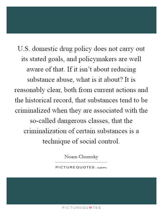 U.S. domestic drug policy does not carry out its stated goals, and policymakers are well aware of that. If it isn't about reducing substance abuse, what is it about? It is reasonably clear, both from current actions and the historical record, that substances tend to be criminalized when they are associated with the so-called dangerous classes, that the criminalization of certain substances is a technique of social control. Picture Quote #1