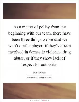 As a matter of policy from the beginning with our team, there have been three things we’ve said we won’t draft a player: if they’ve been involved in domestic violence, drug abuse, or if they show lack of respect for authority Picture Quote #1