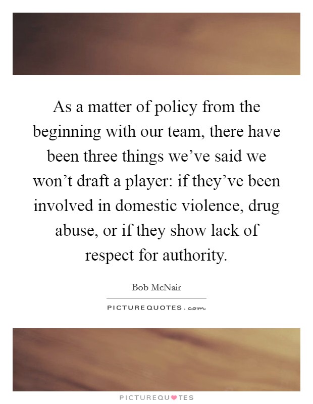 As a matter of policy from the beginning with our team, there have been three things we've said we won't draft a player: if they've been involved in domestic violence, drug abuse, or if they show lack of respect for authority. Picture Quote #1