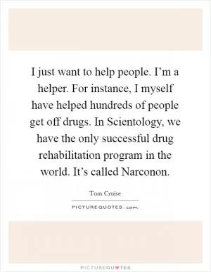 I just want to help people. I’m a helper. For instance, I myself have helped hundreds of people get off drugs. In Scientology, we have the only successful drug rehabilitation program in the world. It’s called Narconon Picture Quote #1