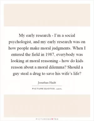 My early research - I’m a social psychologist, and my early research was on how people make moral judgments. When I entered the field in 1987, everybody was looking at moral reasoning - how do kids reason about a moral dilemma? Should a guy steal a drug to save his wife’s life? Picture Quote #1