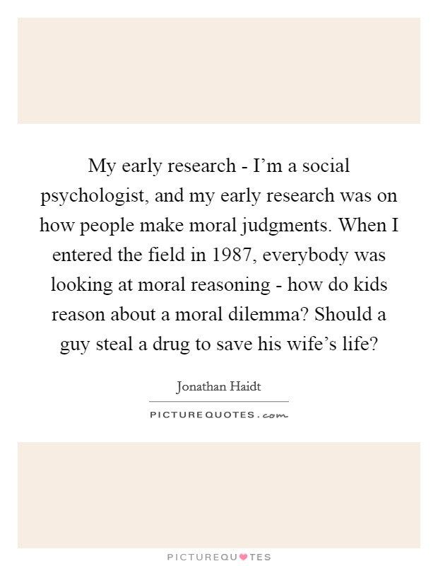 My early research - I'm a social psychologist, and my early research was on how people make moral judgments. When I entered the field in 1987, everybody was looking at moral reasoning - how do kids reason about a moral dilemma? Should a guy steal a drug to save his wife's life? Picture Quote #1