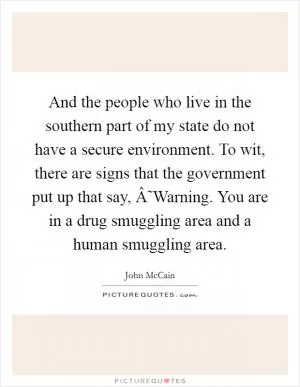 And the people who live in the southern part of my state do not have a secure environment. To wit, there are signs that the government put up that say, Â˜Warning. You are in a drug smuggling area and a human smuggling area Picture Quote #1