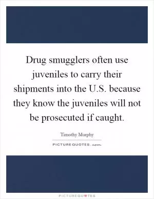 Drug smugglers often use juveniles to carry their shipments into the U.S. because they know the juveniles will not be prosecuted if caught Picture Quote #1
