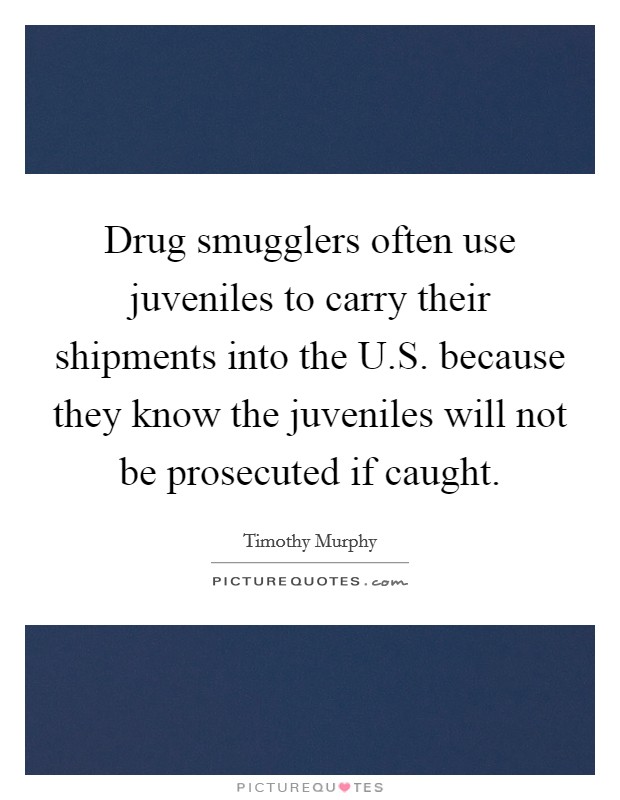 Drug smugglers often use juveniles to carry their shipments into the U.S. because they know the juveniles will not be prosecuted if caught. Picture Quote #1