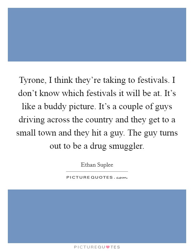 Tyrone, I think they're taking to festivals. I don't know which festivals it will be at. It's like a buddy picture. It's a couple of guys driving across the country and they get to a small town and they hit a guy. The guy turns out to be a drug smuggler. Picture Quote #1