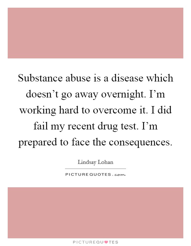 Substance abuse is a disease which doesn't go away overnight. I'm working hard to overcome it. I did fail my recent drug test. I'm prepared to face the consequences. Picture Quote #1