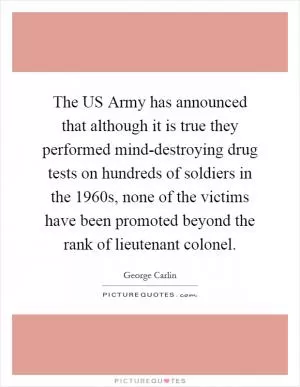 The US Army has announced that although it is true they performed mind-destroying drug tests on hundreds of soldiers in the 1960s, none of the victims have been promoted beyond the rank of lieutenant colonel Picture Quote #1