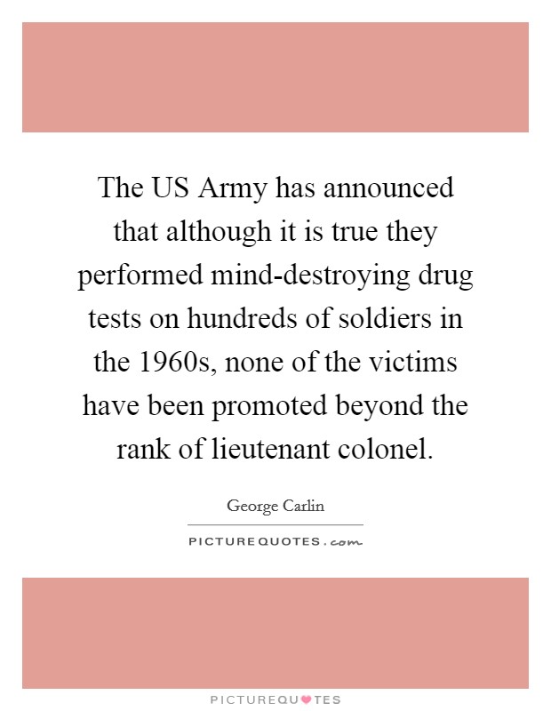 The US Army has announced that although it is true they performed mind-destroying drug tests on hundreds of soldiers in the 1960s, none of the victims have been promoted beyond the rank of lieutenant colonel. Picture Quote #1