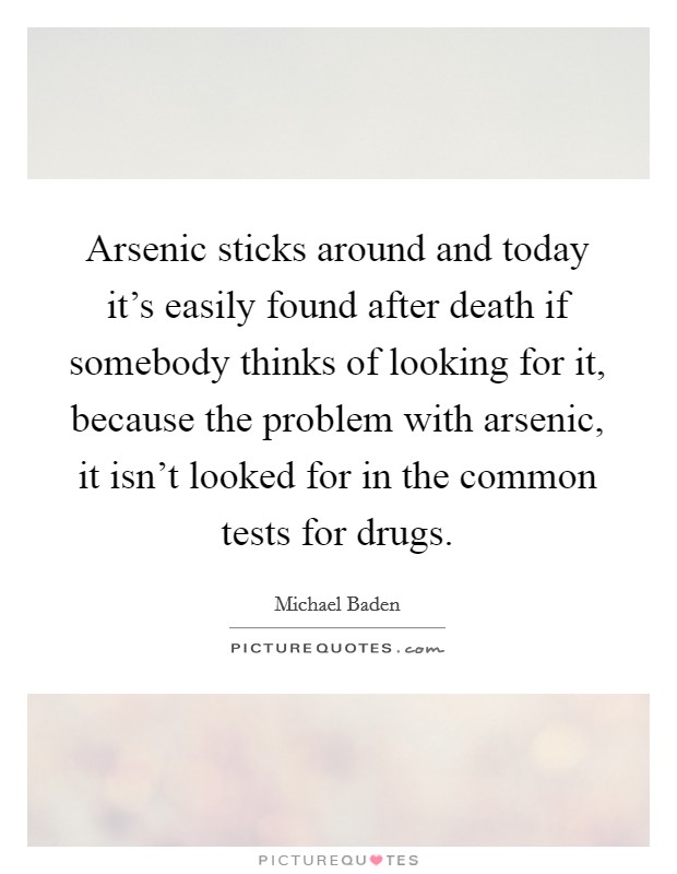Arsenic sticks around and today it's easily found after death if somebody thinks of looking for it, because the problem with arsenic, it isn't looked for in the common tests for drugs. Picture Quote #1