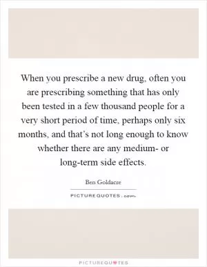 When you prescribe a new drug, often you are prescribing something that has only been tested in a few thousand people for a very short period of time, perhaps only six months, and that’s not long enough to know whether there are any medium- or long-term side effects Picture Quote #1
