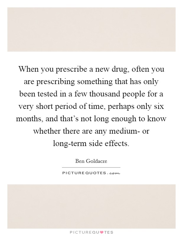 When you prescribe a new drug, often you are prescribing something that has only been tested in a few thousand people for a very short period of time, perhaps only six months, and that's not long enough to know whether there are any medium- or long-term side effects. Picture Quote #1