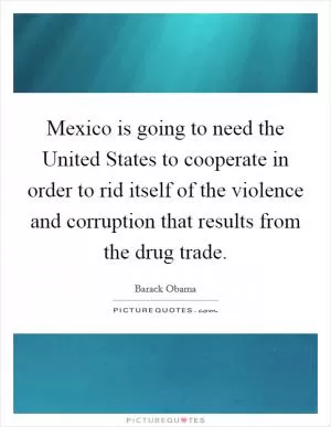 Mexico is going to need the United States to cooperate in order to rid itself of the violence and corruption that results from the drug trade Picture Quote #1