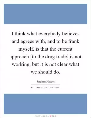 I think what everybody believes and agrees with, and to be frank myself, is that the current approach [to the drug trade] is not working, but it is not clear what we should do Picture Quote #1