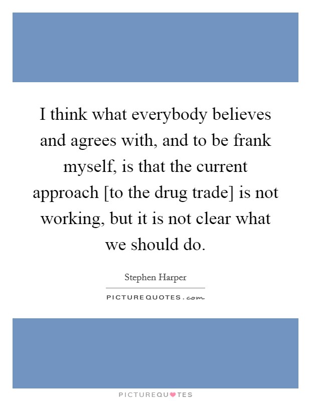 I think what everybody believes and agrees with, and to be frank myself, is that the current approach [to the drug trade] is not working, but it is not clear what we should do. Picture Quote #1
