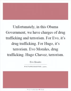Unfortunately, in this Obama Government, we have charges of drug trafficking and terrorism. For Evo, it’s drug trafficking. For Hugo, it’s terrorism. Evo Morales, drug trafficking. Hugo Chavez, terrorism Picture Quote #1