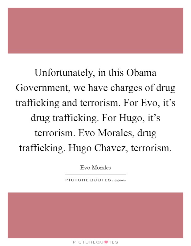 Unfortunately, in this Obama Government, we have charges of drug trafficking and terrorism. For Evo, it's drug trafficking. For Hugo, it's terrorism. Evo Morales, drug trafficking. Hugo Chavez, terrorism. Picture Quote #1
