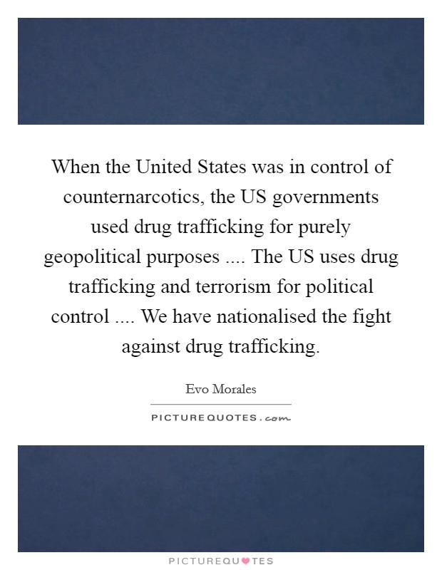 When the United States was in control of counternarcotics, the US governments used drug trafficking for purely geopolitical purposes .... The US uses drug trafficking and terrorism for political control .... We have nationalised the fight against drug trafficking. Picture Quote #1