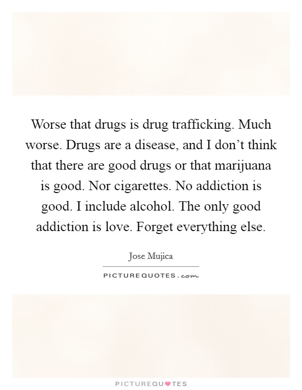 Worse that drugs is drug trafficking. Much worse. Drugs are a disease, and I don't think that there are good drugs or that marijuana is good. Nor cigarettes. No addiction is good. I include alcohol. The only good addiction is love. Forget everything else. Picture Quote #1