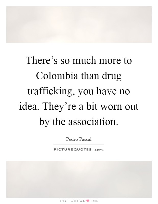 There's so much more to Colombia than drug trafficking, you have no idea. They're a bit worn out by the association. Picture Quote #1