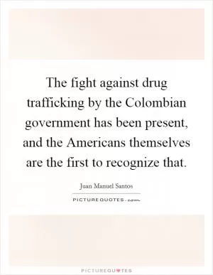 The fight against drug trafficking by the Colombian government has been present, and the Americans themselves are the first to recognize that Picture Quote #1
