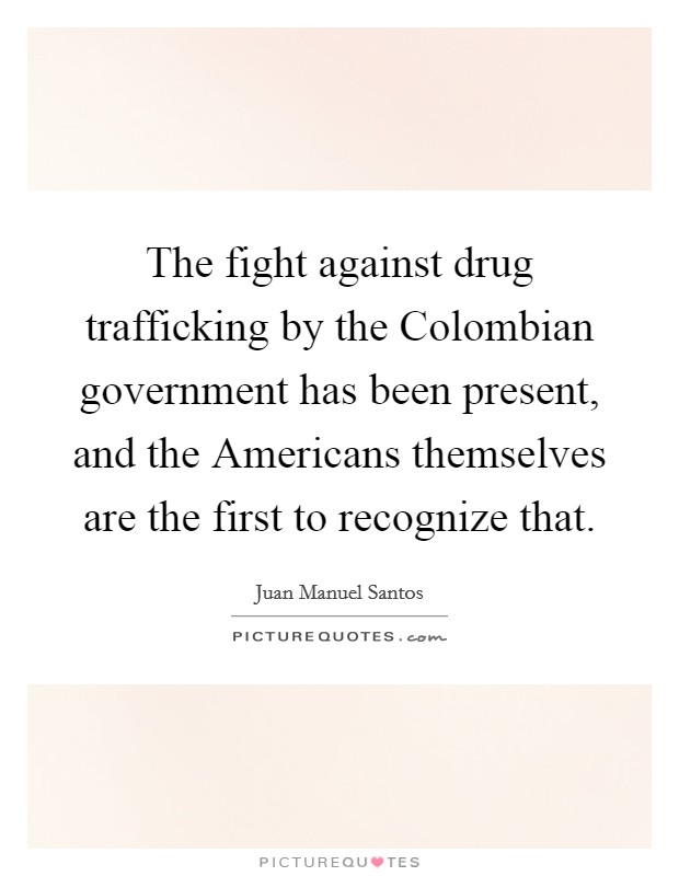 The fight against drug trafficking by the Colombian government has been present, and the Americans themselves are the first to recognize that. Picture Quote #1
