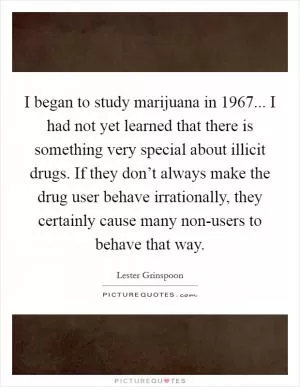 I began to study marijuana in 1967... I had not yet learned that there is something very special about illicit drugs. If they don’t always make the drug user behave irrationally, they certainly cause many non-users to behave that way Picture Quote #1