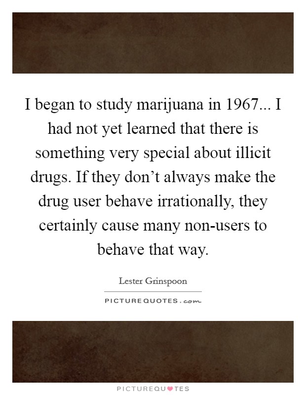 I began to study marijuana in 1967... I had not yet learned that there is something very special about illicit drugs. If they don't always make the drug user behave irrationally, they certainly cause many non-users to behave that way. Picture Quote #1