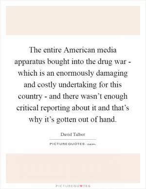 The entire American media apparatus bought into the drug war - which is an enormously damaging and costly undertaking for this country - and there wasn’t enough critical reporting about it and that’s why it’s gotten out of hand Picture Quote #1