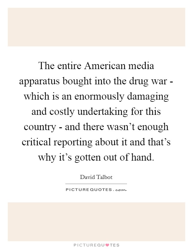 The entire American media apparatus bought into the drug war - which is an enormously damaging and costly undertaking for this country - and there wasn't enough critical reporting about it and that's why it's gotten out of hand. Picture Quote #1