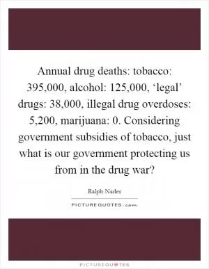 Annual drug deaths: tobacco: 395,000, alcohol: 125,000, ‘legal’ drugs: 38,000, illegal drug overdoses: 5,200, marijuana: 0. Considering government subsidies of tobacco, just what is our government protecting us from in the drug war? Picture Quote #1