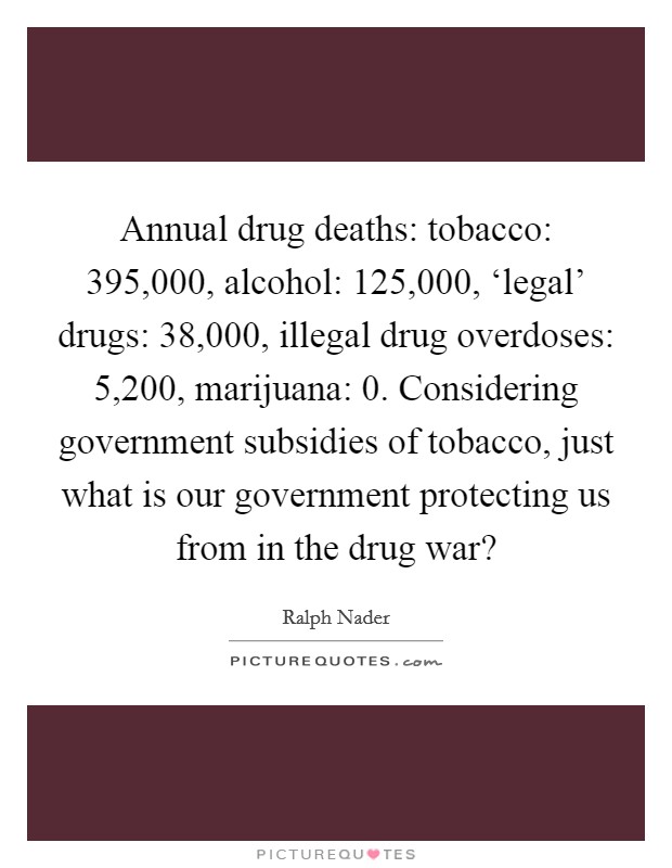 Annual drug deaths: tobacco: 395,000, alcohol: 125,000, ‘legal' drugs: 38,000, illegal drug overdoses: 5,200, marijuana: 0. Considering government subsidies of tobacco, just what is our government protecting us from in the drug war? Picture Quote #1