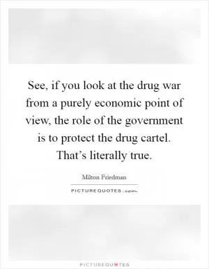 See, if you look at the drug war from a purely economic point of view, the role of the government is to protect the drug cartel. That’s literally true Picture Quote #1