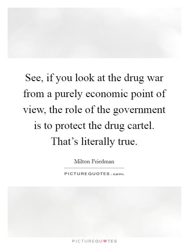 See, if you look at the drug war from a purely economic point of view, the role of the government is to protect the drug cartel. That's literally true. Picture Quote #1