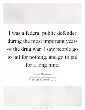 I was a federal public defender during the most important years of the drug war. I saw people go to jail for nothing, and go to jail for a long time Picture Quote #1